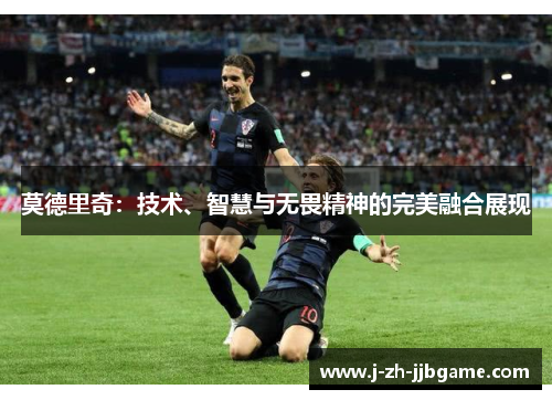 莫德里奇:技术、智慧与无畏精神的完美融合展现 莫德里奇:技术、智慧与无畏精神的完美融合展现