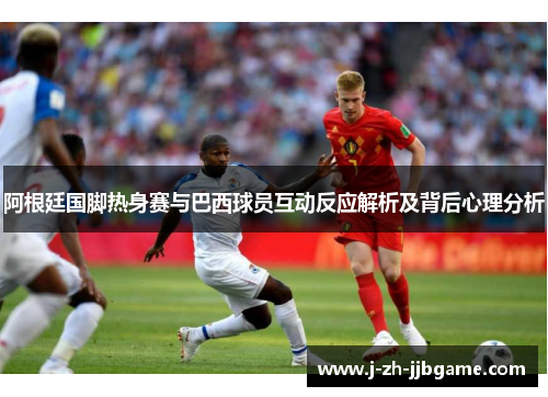 阿根廷国脚热身赛与巴西球员互动反应解析及背后心理分析